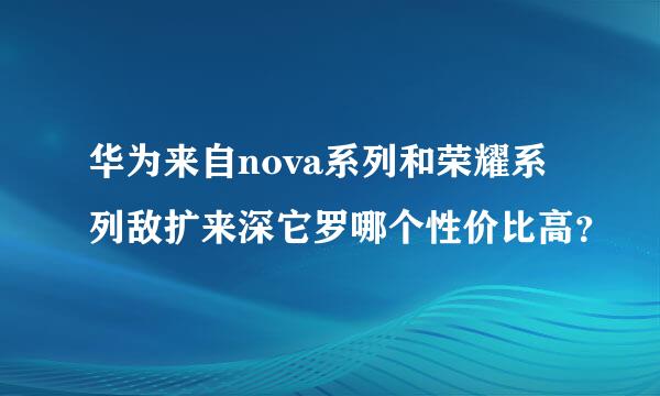 华为来自nova系列和荣耀系列敌扩来深它罗哪个性价比高？
