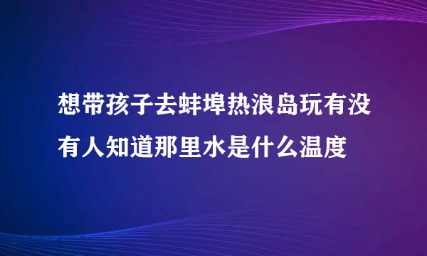 想带孩子去蚌埠热浪岛玩有没有人知道那里水是什么温度