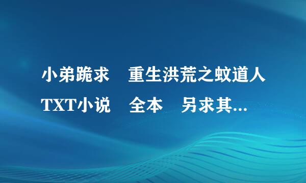 小弟跪求 重生洪荒之蚊道人TXT小说 全本 另求其他全本洪荒全本小说来自有的发邮箱wzy-tjhl@163.com !!!!