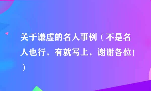 关于谦虚的名人事例（不是名人也行，有就写上，谢谢各位！）