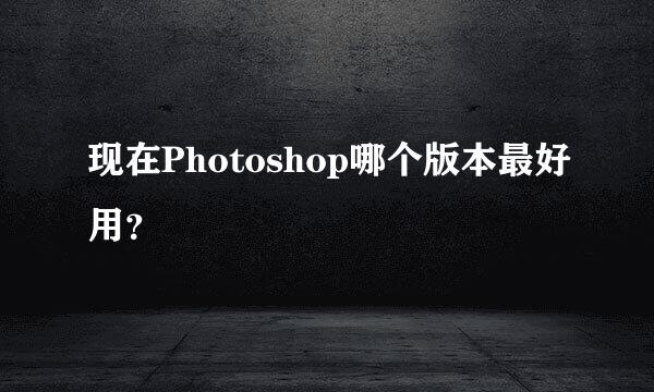 现在Photoshop哪个版本最好用？