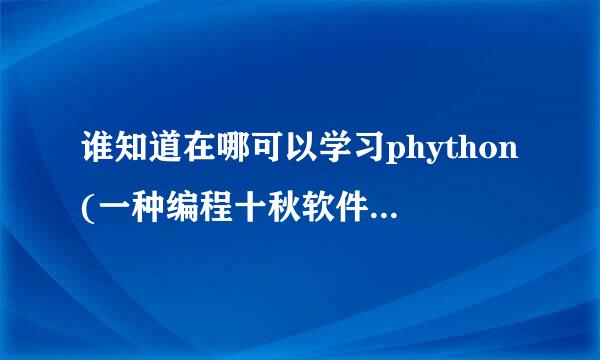 谁知道在哪可以学习phython(一种编程十秋软件),要在网上学,什么形式都行.