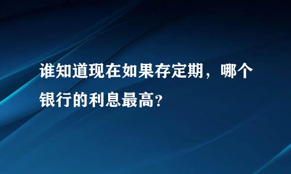 谁知道现在如果存定期，哪个银行的利息最高？