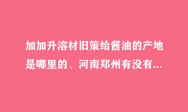 加加升溶材旧策给酱油的产地是哪里的、河南郑州有没有生压段责产加加酱油的