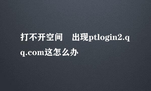 打不开空间 出现ptlogin2.qq.com这怎么办