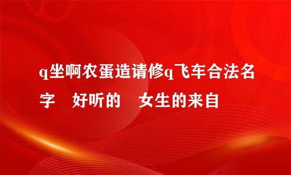 q坐啊农蛋造请修q飞车合法名字 好听的 女生的来自