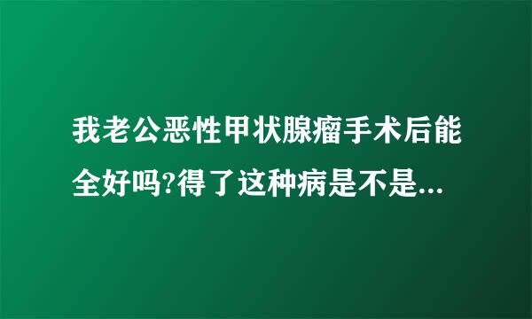 我老公恶性甲状腺瘤手术后能全好吗?得了这种病是不是活不了几年了?