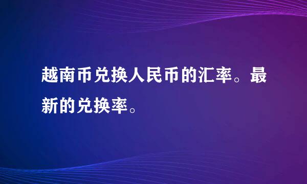 越南币兑换人民币的汇率。最新的兑换率。