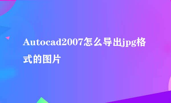 Autocad2007怎么导出jpg格式的图片