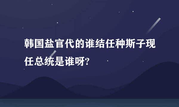 韩国盐官代的谁结任种斯子现任总统是谁呀?
