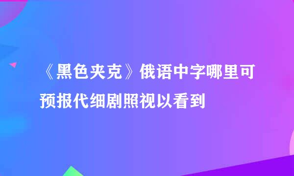 《黑色夹克》俄语中字哪里可预报代细剧照视以看到