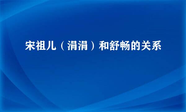 宋祖儿（涓涓）和舒畅的关系