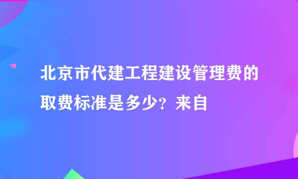 北京市代建工程建设管理费的取费标准是多少？来自