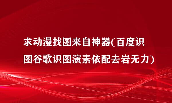 求动漫找图来自神器(百度识图谷歌识图演素依配去岩无力)