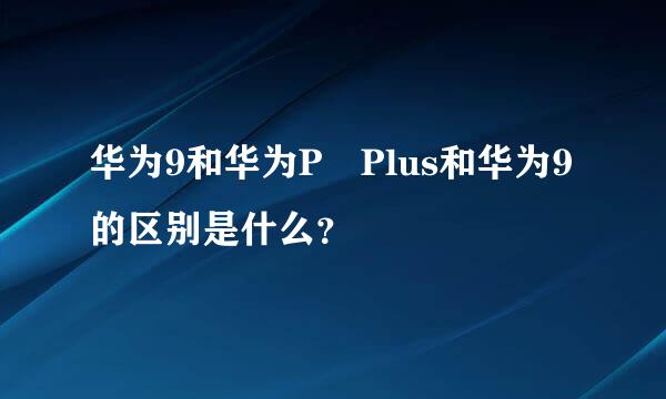 华为9和华为P Plus和华为9的区别是什么？