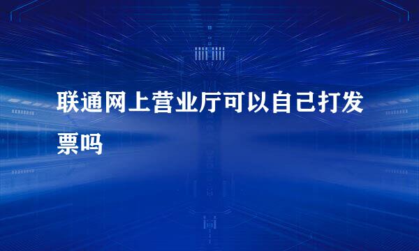 联通网上营业厅可以自己打发票吗