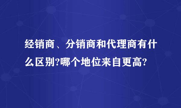 经销商、分销商和代理商有什么区别?哪个地位来自更高?
