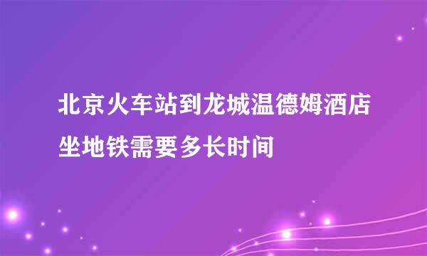 北京火车站到龙城温德姆酒店坐地铁需要多长时间