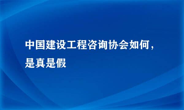 中国建设工程咨询协会如何，是真是假
