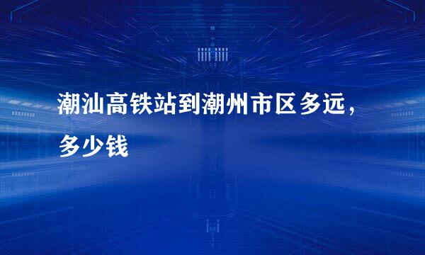 潮汕高铁站到潮州市区多远，多少钱