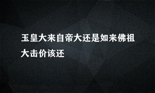 玉皇大来自帝大还是如来佛祖大击价该还
