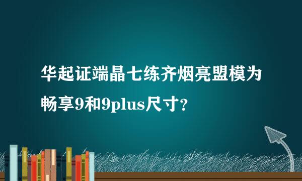 华起证端晶七练齐烟亮盟模为畅享9和9plus尺寸？