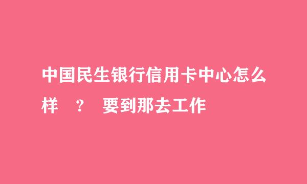 中国民生银行信用卡中心怎么样 ? 要到那去工作