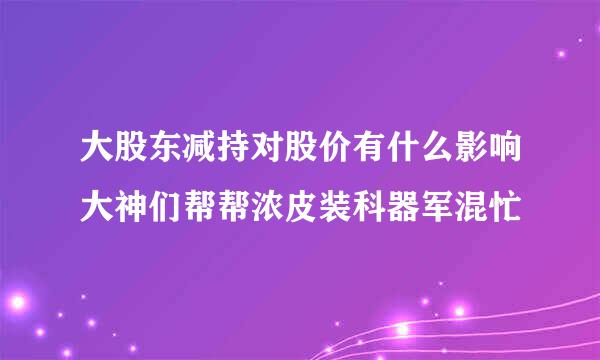 大股东减持对股价有什么影响大神们帮帮浓皮装科器军混忙