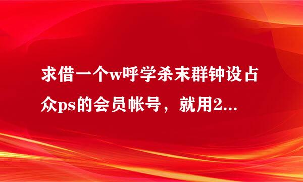 求借一个w呼学杀末群钟设占众ps的会员帐号，就用2小时，绝对不改密谢谢！！！