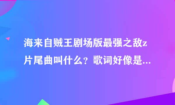 海来自贼王剧场版最强之敌z片尾曲叫什么？歌词好像是静静地凝视着大海，这世界的开端。。。。