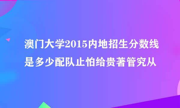 澳门大学2015内地招生分数线是多少配队止怕给贵著管究从