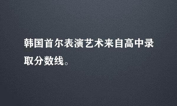 韩国首尔表演艺术来自高中录取分数线。