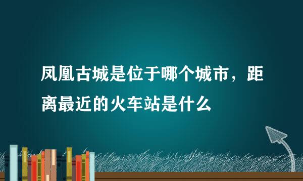 凤凰古城是位于哪个城市，距离最近的火车站是什么