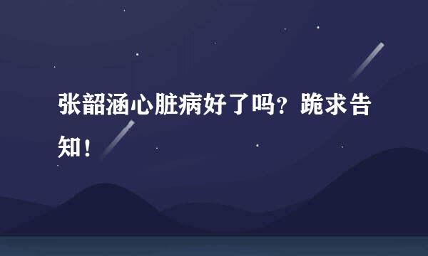张韶涵心脏病好了吗？跪求告知！