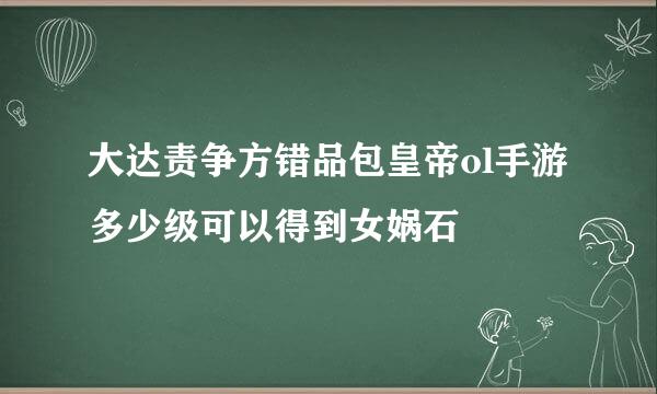 大达责争方错品包皇帝ol手游多少级可以得到女娲石