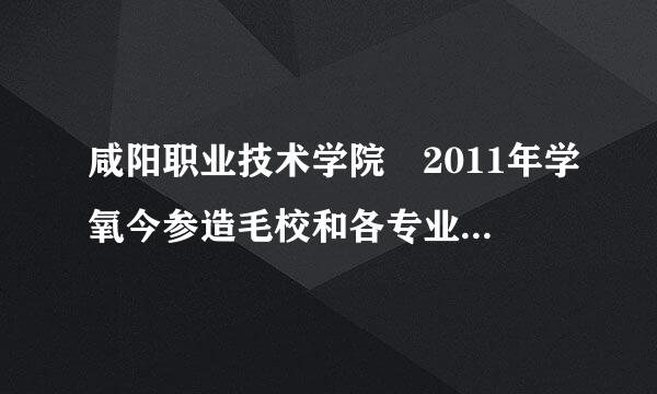 咸阳职业技术学院 2011年学氧今参造毛校和各专业代码，谢谢