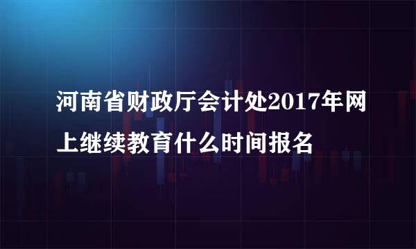 河南省财政厅会计处2017年网上继续教育什么时间报名