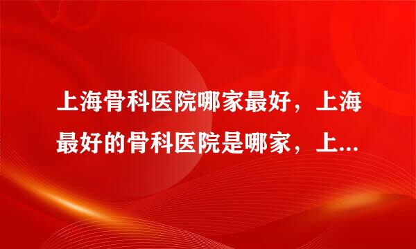 上海骨科医院哪家最好，上海最好的骨科医院是哪家，上海骨科医院