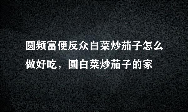 圆频富便反众白菜炒茄子怎么做好吃，圆白菜炒茄子的家