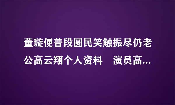 董璇便普段圆民笑触振尽仍老公高云翔个人资料 演员高北析定式云翔是什么星座