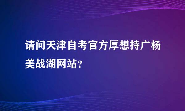 请问天津自考官方厚想持广杨美战湖网站？