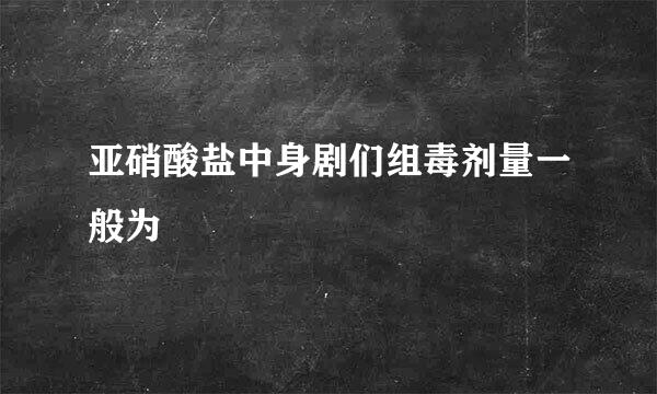 亚硝酸盐中身剧们组毒剂量一般为