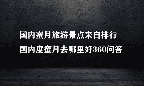 国内蜜月旅游景点来自排行 国内度蜜月去哪里好360问答