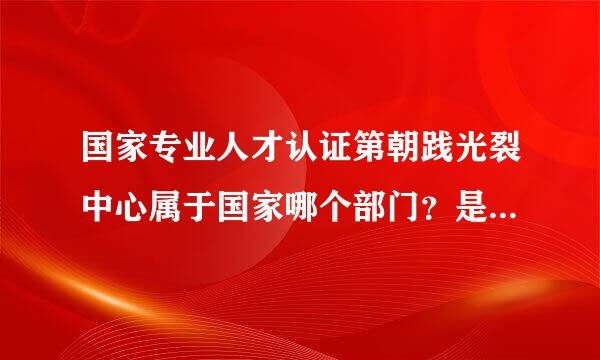 国家专业人才认证第朝践光裂中心属于国家哪个部门？是合法的机构吗？其认证的资格证书是真实的吗？