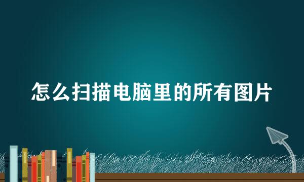 怎么扫描电脑里的所有图片