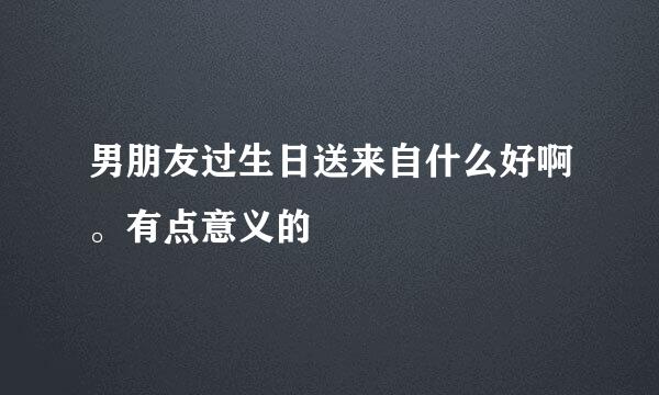 男朋友过生日送来自什么好啊。有点意义的