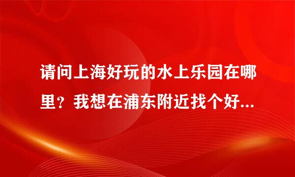 请问上海好玩的水上乐园在哪里？我想在浦东附近找个好玩的乐园不想区很远。谢谢！