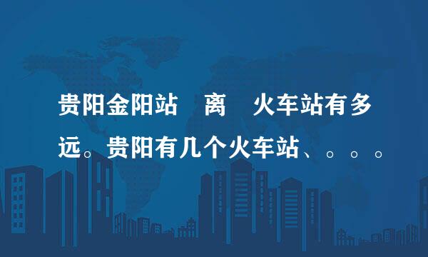 贵阳金阳站 离 火车站有多远。贵阳有几个火车站、。。。