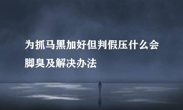 为抓马黑加好但判假压什么会脚臭及解决办法