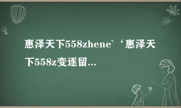 惠泽天下558zhene`‘惠泽天下558z变逐留听迅影续附适hene/